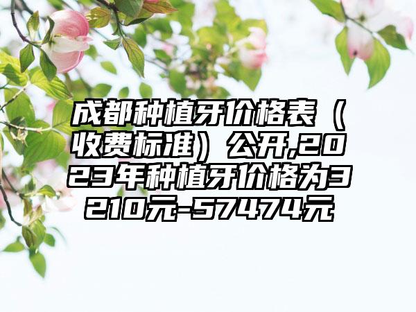 成都种植牙价格表（收费标准）公开,2023年种植牙价格为3210元-57474元