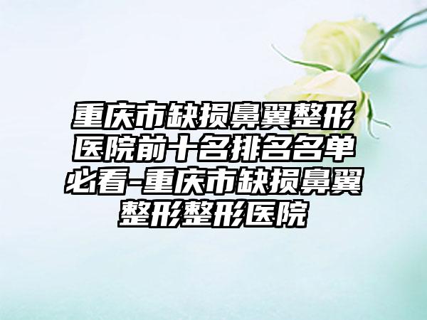 重庆市缺损鼻翼整形医院前十名排名名单必看-重庆市缺损鼻翼整形整形医院