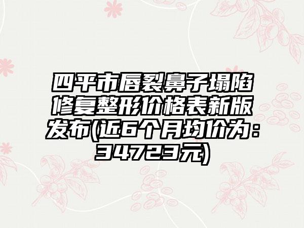 四平市唇裂鼻子塌陷修复整形价格表新版发布(近6个月均价为：34723元)