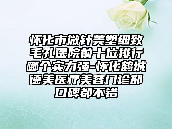 怀化市微针美塑细致毛孔医院前十位排行哪个实力强-怀化鹤城德美医疗美容门诊部口碑都不错