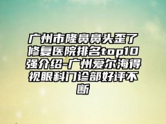 广州市隆鼻鼻头歪了修复医院排名top10强介绍-广州爱尔海得视眼科门诊部好评不断