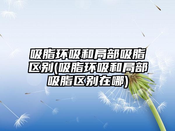 吸脂环吸和局部吸脂区别(吸脂环吸和局部吸脂区别在哪)