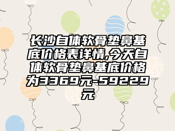 长沙自体软骨垫鼻基底价格表详情,今天自体软骨垫鼻基底价格为3369元-59229元