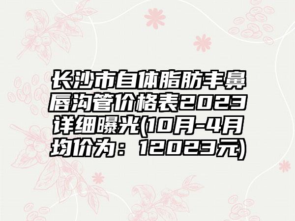 长沙市自体脂肪丰鼻唇沟管价格表2023详细曝光(10月-4月均价为：12023元)