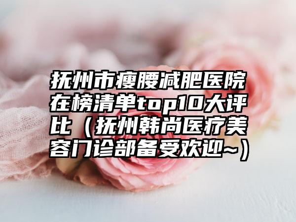 抚州市瘦腰减肥医院在榜清单top10大评比（抚州韩尚医疗美容门诊部备受欢迎~）