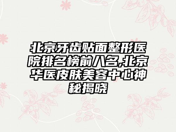 北京牙齿贴面整形医院排名榜前八名,北京华医皮肤美容中心神秘揭晓
