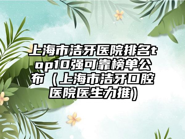 上海市洁牙医院排名top10强可靠榜单公布（上海市洁牙口腔医院医生力推）