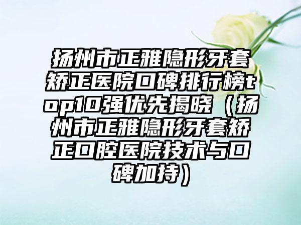 扬州市正雅隐形牙套矫正医院口碑排行榜top10强优先揭晓（扬州市正雅隐形牙套矫正口腔医院技术与口碑加持）