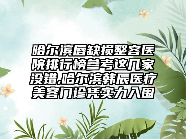 哈尔滨唇缺损整容医院排行榜参考这几家没错,哈尔滨韩辰医疗美容门诊凭实力入围
