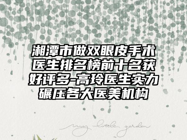 湘潭市做双眼皮手术医生排名榜前十名获好评多-高玲医生实力碾压各大医美机构