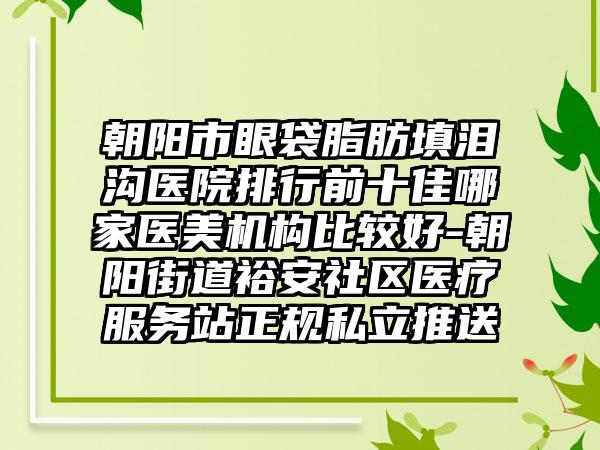 朝阳市眼袋脂肪填泪沟医院排行前十佳哪家医美机构比较好-朝阳街道裕安社区医疗服务站正规私立推送