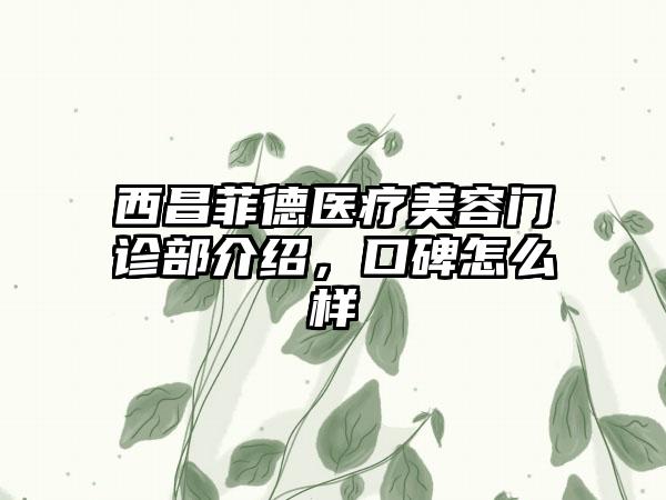 西昌菲德医疗美容门诊部介绍，口碑怎么样