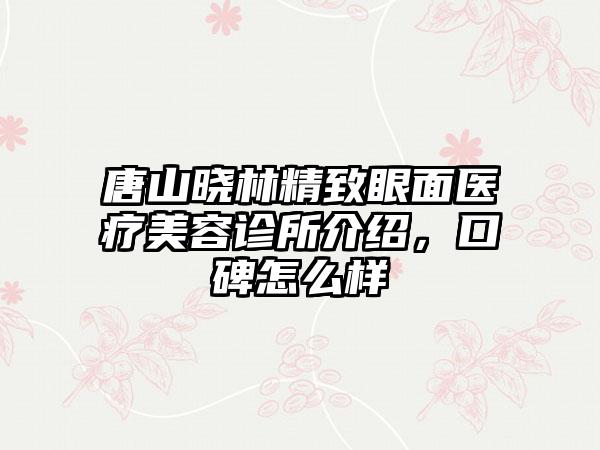 唐山晓林精致眼面医疗美容诊所介绍，口碑怎么样