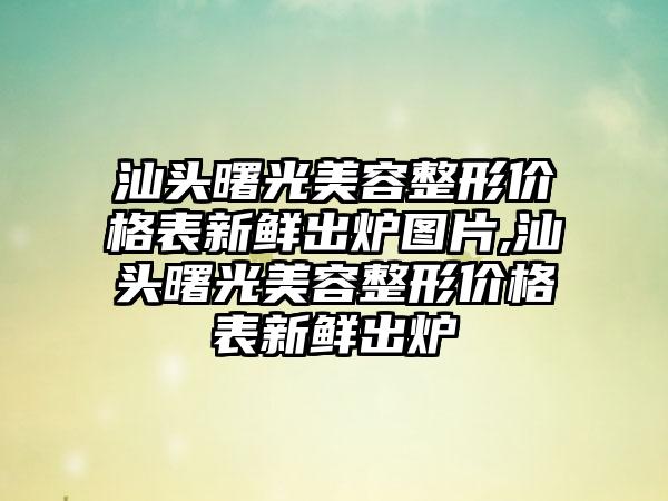 汕头曙光美容整形价格表新鲜出炉图片,汕头曙光美容整形价格表新鲜出炉