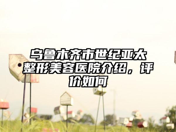 乌鲁木齐市世纪亚太整形美容医院介绍，评价如何