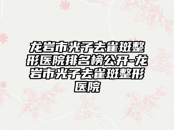龙岩市光子去雀斑整形医院排名榜公开-龙岩市光子去雀斑整形医院