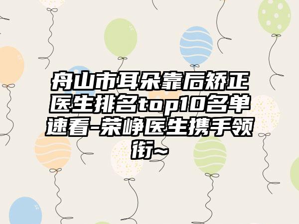 舟山市耳朵靠后矫正医生排名top10名单速看-荣峥医生携手领衔~
