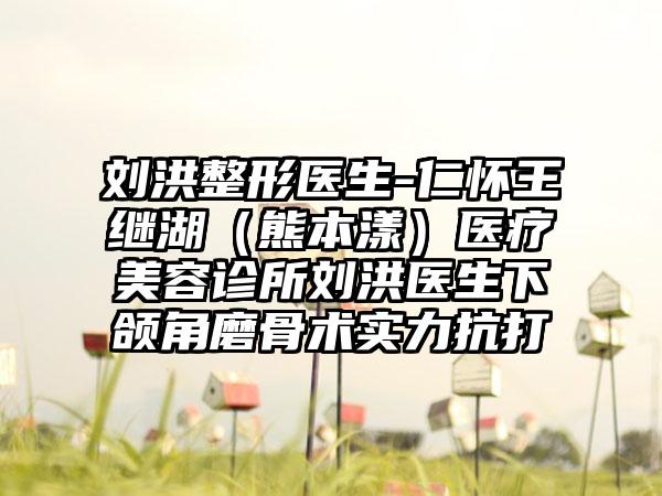 刘洪整形医生-仁怀王继湖（熊本漾）医疗美容诊所刘洪医生下颌角磨骨术实力抗打