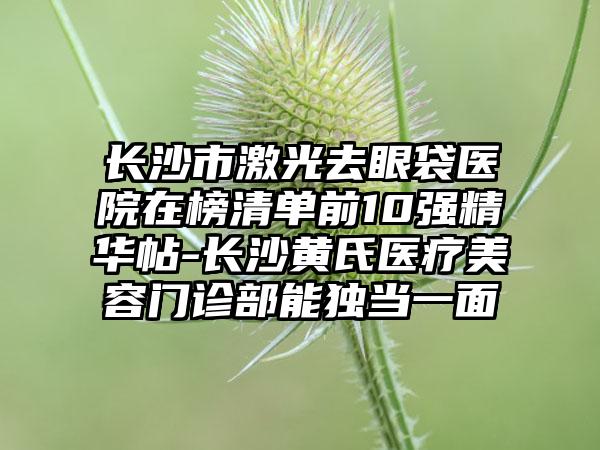 长沙市激光去眼袋医院在榜清单前10强精华帖-长沙黄氏医疗美容门诊部能独当一面