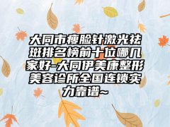大同市瘦脸针激光祛斑排名榜前十位哪几家好-大同伊美康整形美容诊所全国连锁实力靠谱~