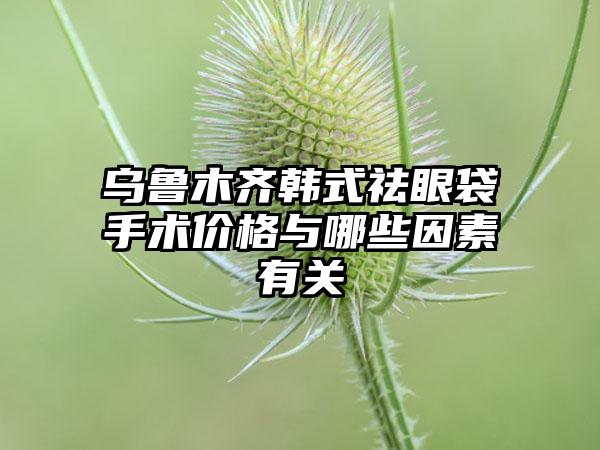 乌鲁木齐韩式祛眼袋手术价格与哪些因素有关