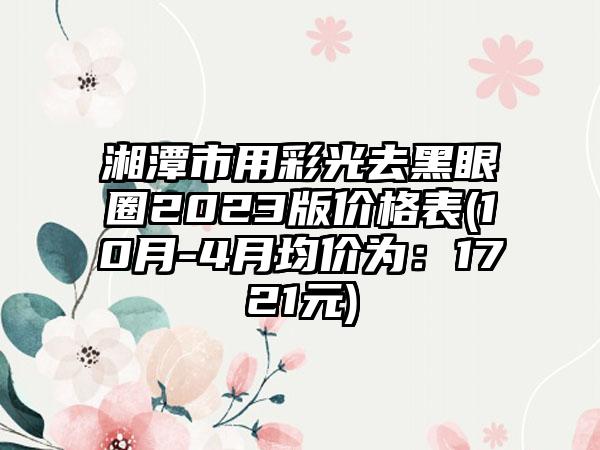 湘潭市用彩光去黑眼圈2023版价格表(10月-4月均价为：1721元)
