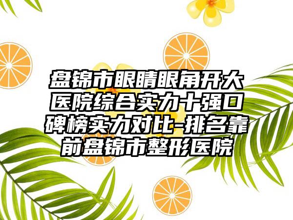 盘锦市眼睛眼角开大医院综合实力十强口碑榜实力对比-排名靠前盘锦市整形医院