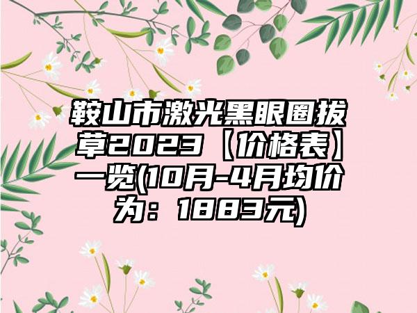 鞍山市激光黑眼圈拔草2023【价格表】一览(10月-4月均价为：1883元)