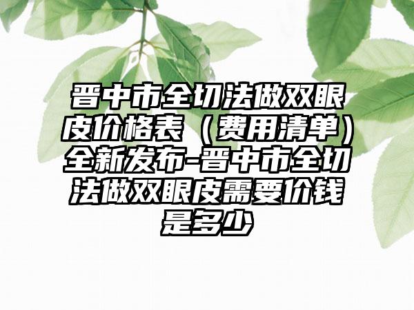 晋中市全切法做双眼皮价格表（费用清单）全新发布-晋中市全切法做双眼皮需要价钱是多少