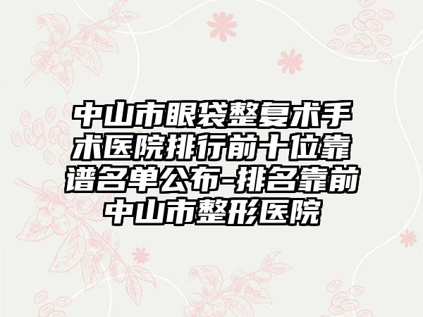 中山市眼袋整复术手术医院排行前十位靠谱名单公布-排名靠前中山市整形医院