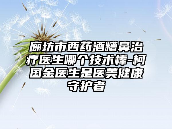 廊坊市西药酒糟鼻治疗医生哪个技术棒-柯国金医生是医美健康守护者