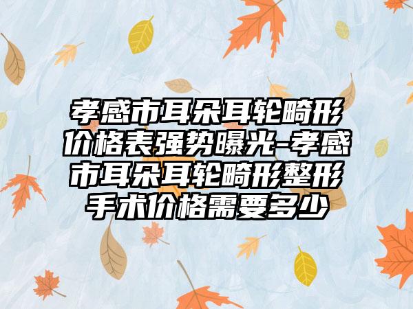 孝感市耳朵耳轮畸形价格表强势曝光-孝感市耳朵耳轮畸形整形手术价格需要多少
