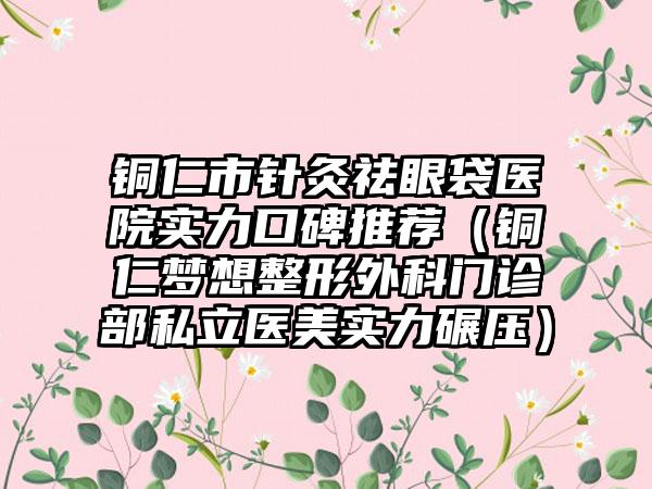 铜仁市针灸祛眼袋医院实力口碑推荐（铜仁梦想整形外科门诊部私立医美实力碾压）