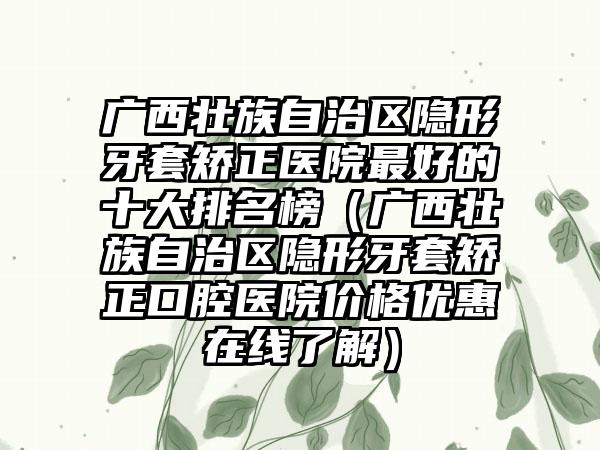 广西壮族自治区隐形牙套矫正医院较好的十大排名榜（广西壮族自治区隐形牙套矫正口腔医院价格优惠在线了解）