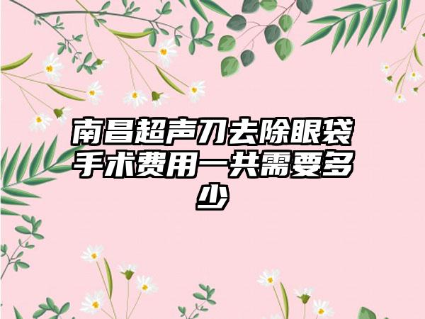 南昌超声刀去除眼袋手术费用一共需要多少