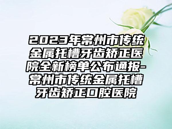 2023年常州市传统金属托槽牙齿矫正医院全新榜单公布通报-常州市传统金属托槽牙齿矫正口腔医院