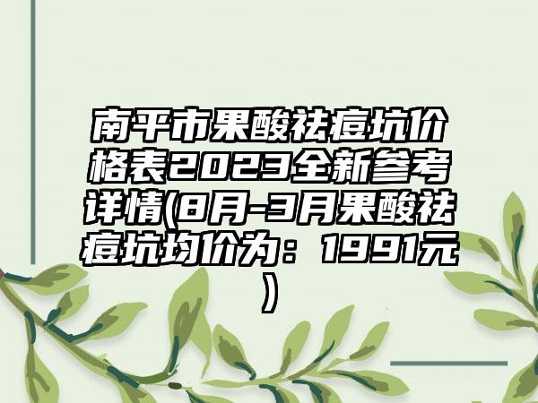 南平市果酸祛痘坑价格表2023全新参考详情(8月-3月果酸祛痘坑均价为：1991元)
