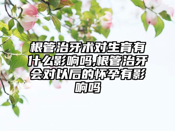 根管治牙术对生育有什么影响吗,根管治牙会对以后的怀孕有影响吗