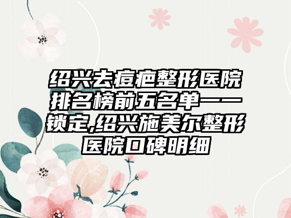 绍兴去痘疤整形医院排名榜前五名单一一锁定,绍兴施美尔整形医院口碑明细