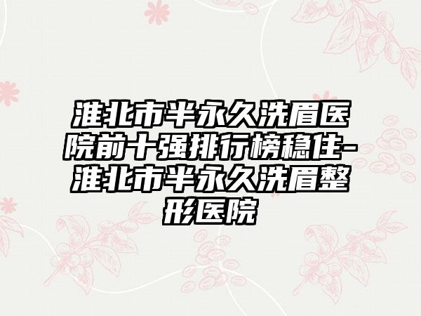 淮北市半恒久洗眉医院前十强排行榜稳住-淮北市半恒久洗眉整形医院