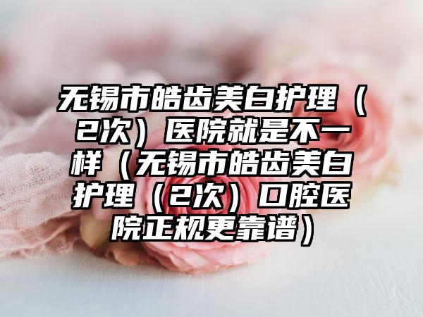 无锡市皓齿美白护理（2次）医院就是不一样（无锡市皓齿美白护理（2次）口腔医院正规更靠谱）