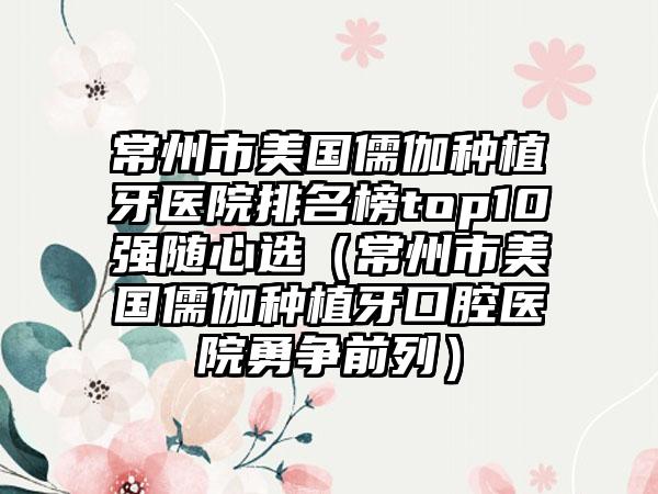 常州市美国儒伽种植牙医院排名榜top10强随心选（常州市美国儒伽种植牙口腔医院勇争前列）