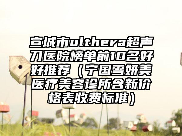 宣城市ulthera超声刀医院榜单前10名好好推荐（宁国雪妍美医疗美容诊所含新价格表收费标准）