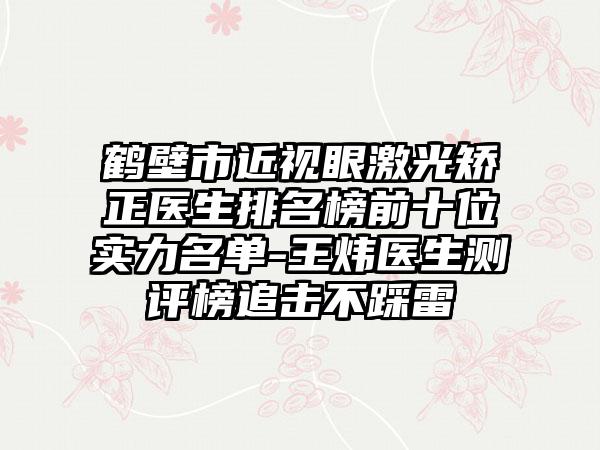 鹤壁市近视眼激光矫正医生排名榜前十位实力名单-王炜医生测评榜追击不踩雷