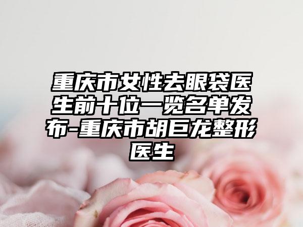 重庆市女性去眼袋医生前十位一览名单发布-重庆市胡巨龙整形医生