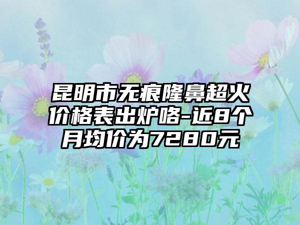 昆明市无痕隆鼻超火价格表出炉咯-近8个月均价为7280元