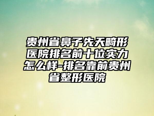贵州省鼻子先天畸形医院排名前十位实力怎么样-排名靠前贵州省整形医院