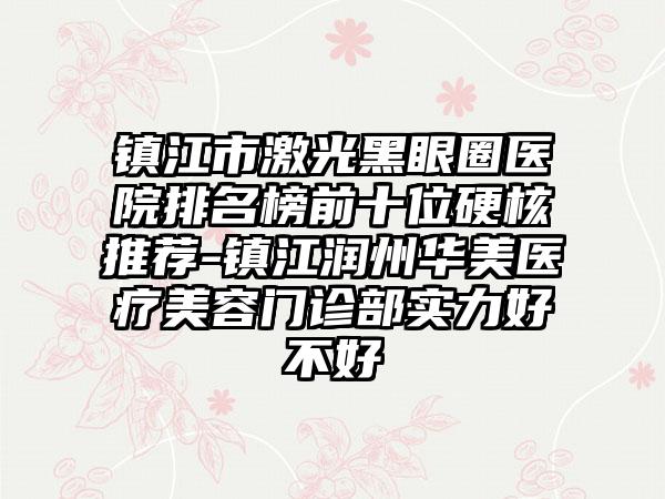 镇江市激光黑眼圈医院排名榜前十位硬核推荐-镇江润州华美医疗美容门诊部实力好不好