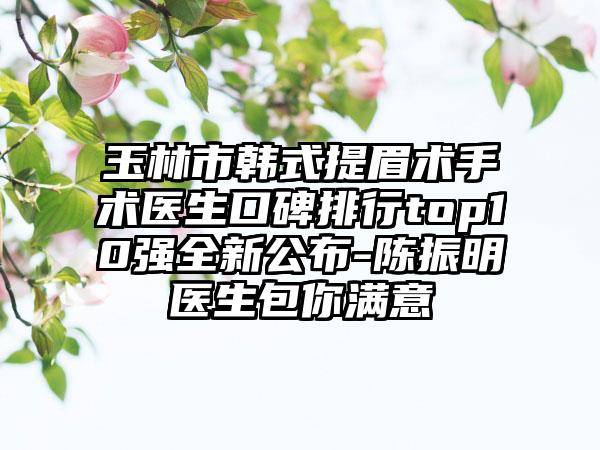 玉林市韩式提眉术手术医生口碑排行top10强全新公布-陈振明医生包你满意