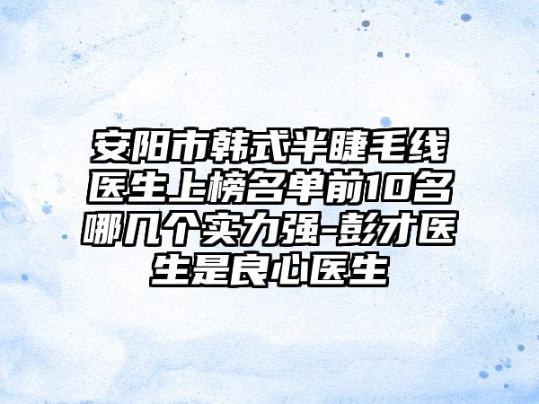 安阳市韩式半睫毛线医生上榜名单前10名哪几个实力强-彭才医生是良心医生